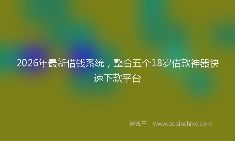 2026年最新借钱系统,整合五个18岁借款神器快速下款平台