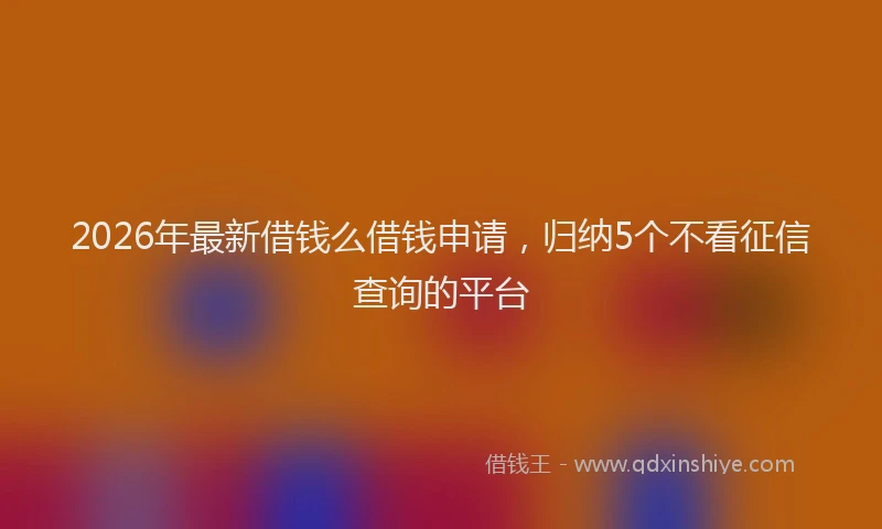 2026年最新借钱么借钱申请，归纳5个不看征信查询的平台
