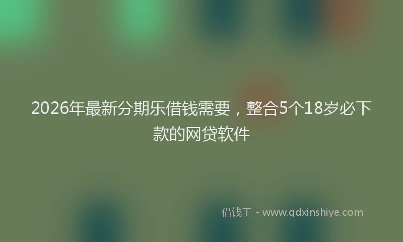2026年最新分期乐借钱需要，整合5个18岁必下款的网贷软件