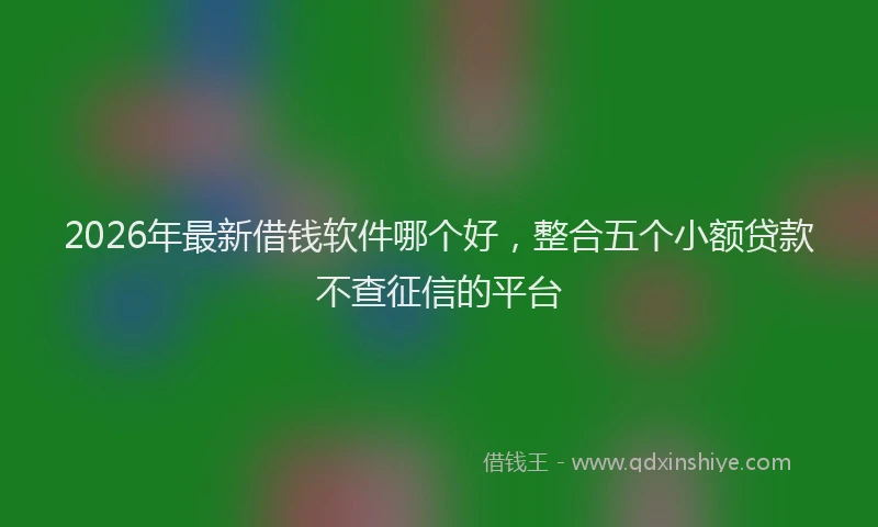 2026年最新借钱软件哪个好，整合五个小额贷款不查征信的平台