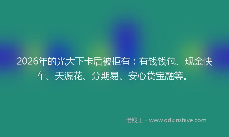 2026年的光大下卡后被拒有：有钱钱包、现金快车、天源花、分期易、安心贷宝融等。