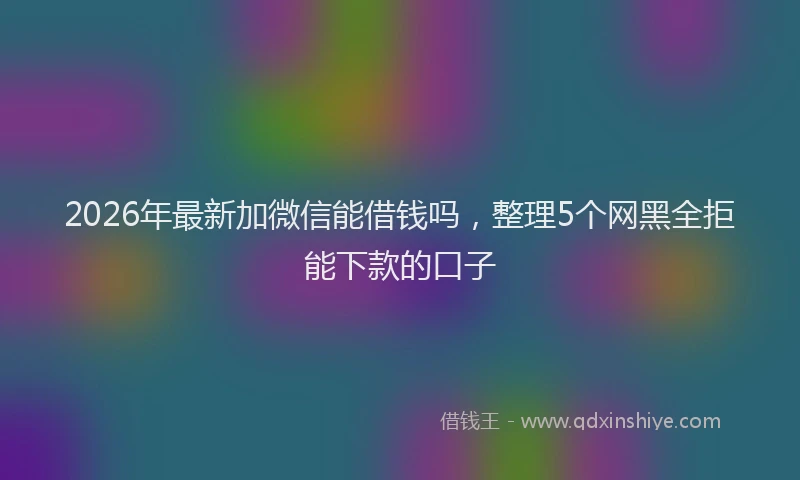 2026年最新加微信能借钱吗，整理5个网黑全拒能下款的口子
