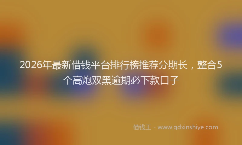 2026年最新借钱平台排行榜推荐分期长，整合5个高炮双黑逾期必下款口子