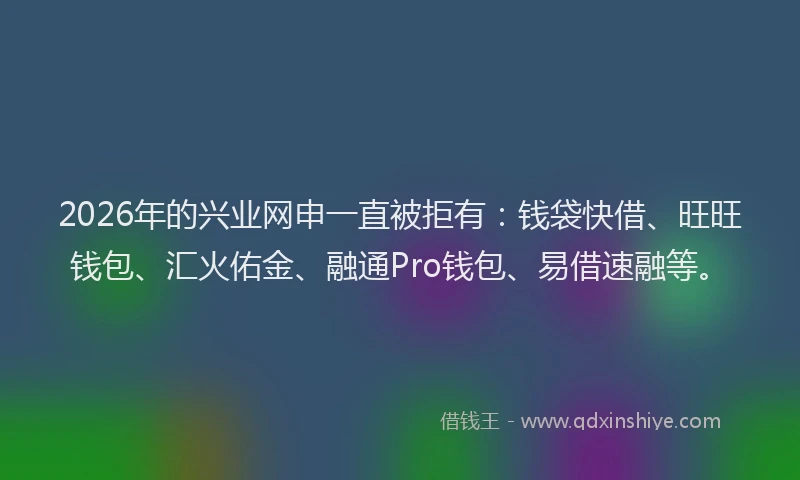 2026年的兴业网申一直被拒有：钱袋快借、旺旺钱包、汇火佑金、融通Pro钱包、易借速融等。