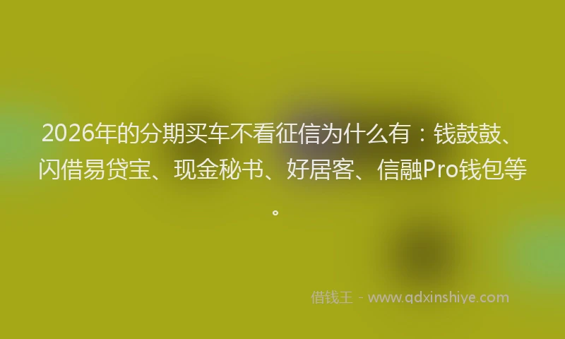 2026年的分期买车不看征信为什么有:钱鼓鼓、闪借易贷宝、现金秘书、好居客、信融Pro钱包等。