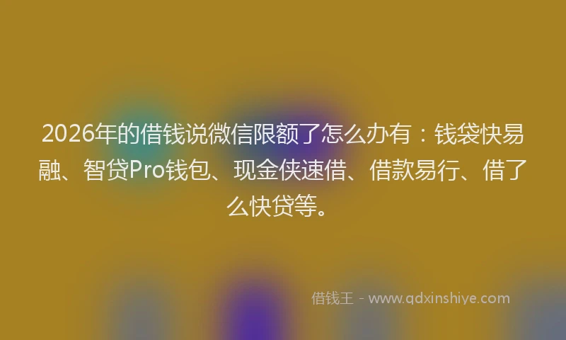 2026年的借钱说微信限额了怎么办有：钱袋快易融、智贷Pro钱包、现金侠速借、借款易行、借了么快贷等。