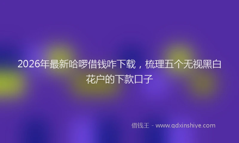 2026年最新哈啰借钱咋下载,梳理五个无视黑白花户的下款口子