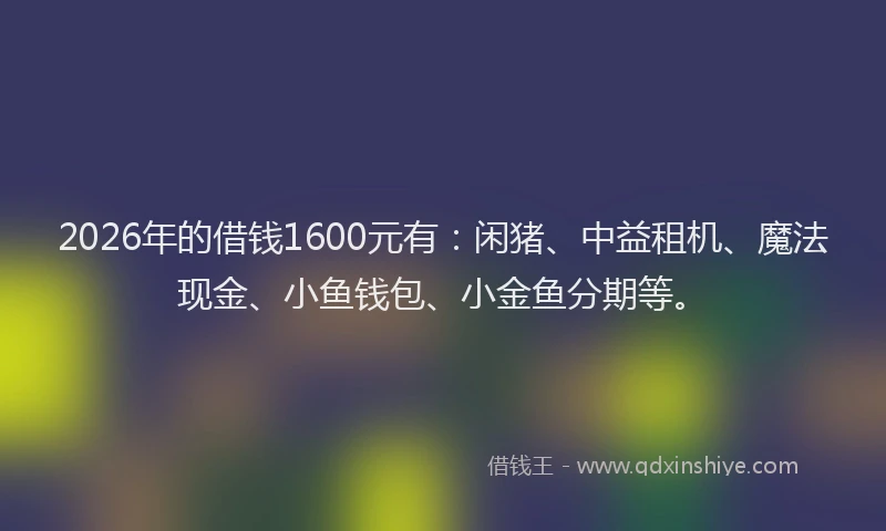 2026年的借钱1600元有：闲猪、中益租机、魔法现金、小鱼钱包、小金鱼分期等。