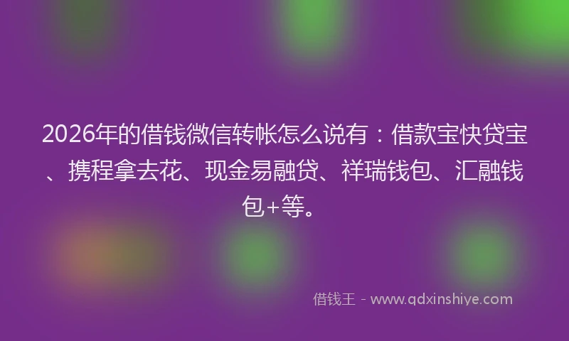 2026年的借钱微信转帐怎么说有：借款宝快贷宝、携程拿去花、现金易融贷、祥瑞钱包、汇融钱包+等。