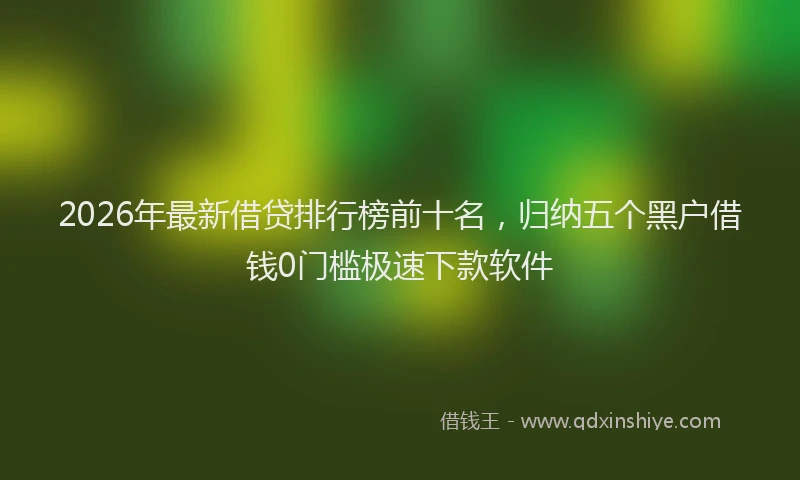 2026年最新借贷排行榜前十名，归纳五个黑户借钱0门槛极速下款软件