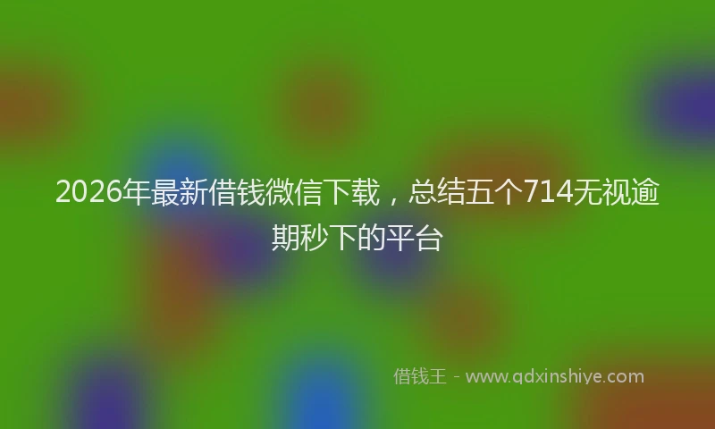 2026年最新借钱微信下载，总结五个714无视逾期秒下的平台