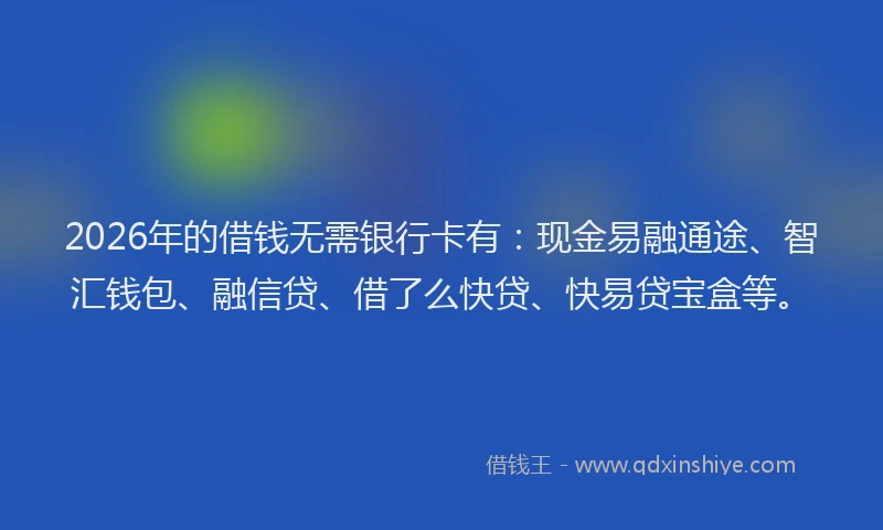 2026年的借钱无需银行卡有：现金易融通途、智汇钱包、融信贷、借了么快贷、快易贷宝盒等。