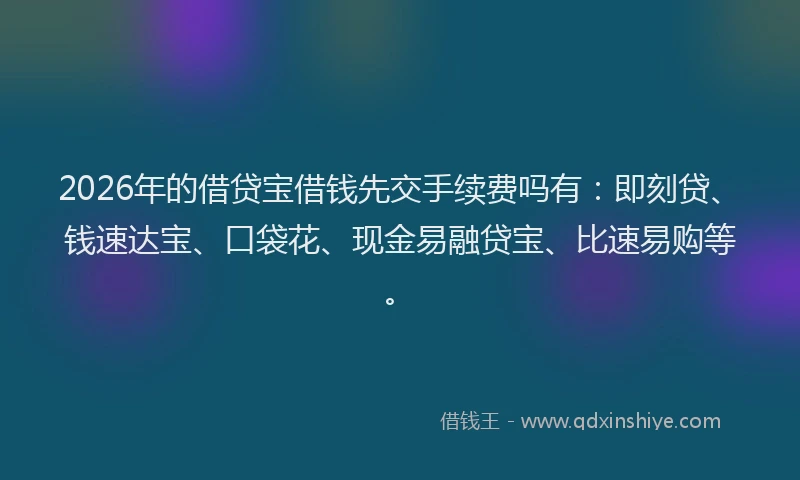 2026年的借贷宝借钱先交手续费吗有：即刻贷、钱速达宝、口袋花、现金易融贷宝、比速易购等。