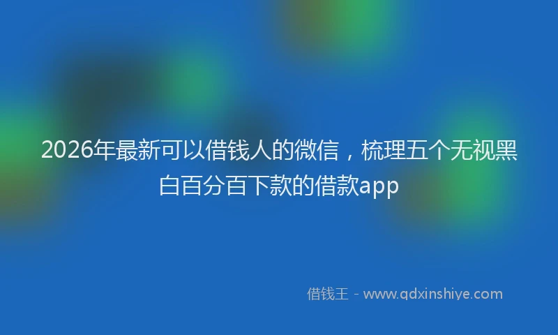 2026年最新可以借钱人的微信，梳理五个无视黑白百分百下款的借款app