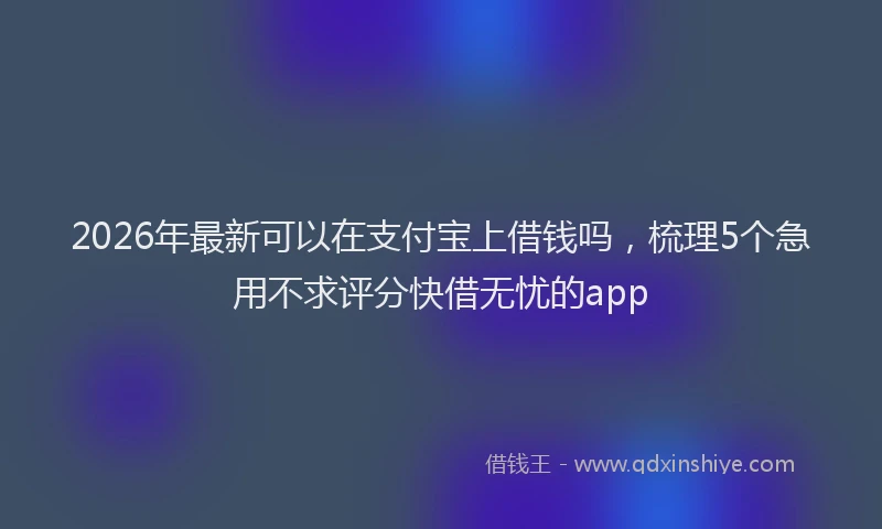 2026年最新可以在支付宝上借钱吗，梳理5个急用不求评分快借无忧的app