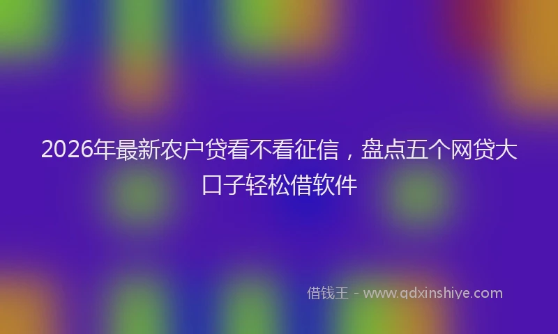 2026年最新农户贷看不看征信，盘点五个网贷大口子轻松借软件