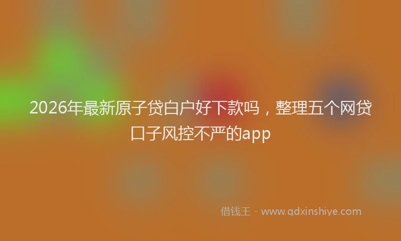 2026年最新原子贷白户好下款吗，整理五个网贷口子风控不严的app