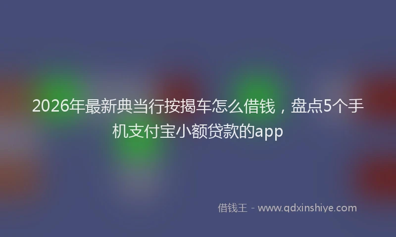 2026年最新典当行按揭车怎么借钱，盘点5个手机支付宝小额贷款的app