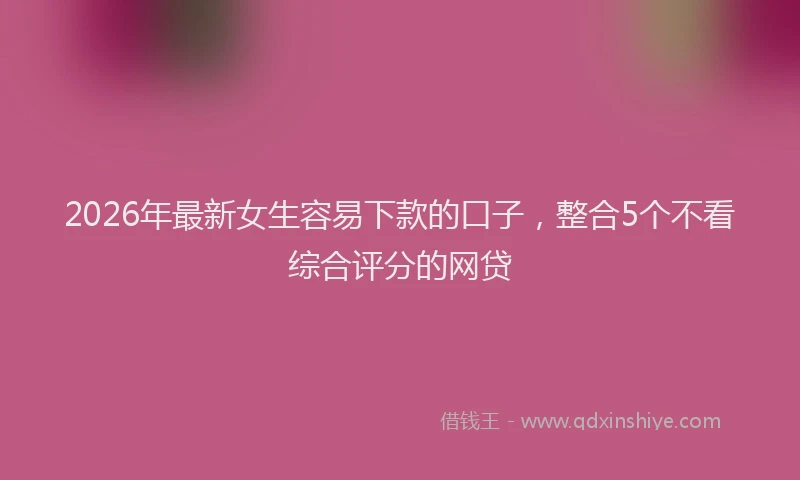 2026年最新女生容易下款的口子,整合5个不看综合评分的网贷