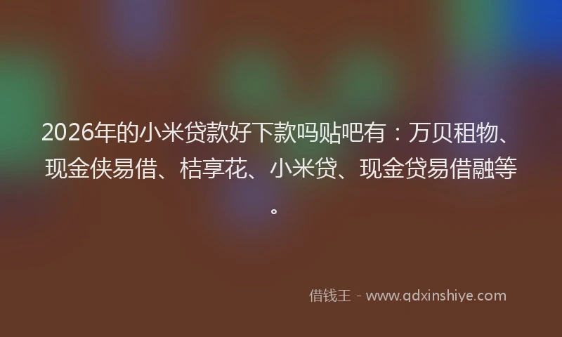2026年的小米贷款好下款吗贴吧有：万贝租物、现金侠易借、桔享花、小米贷、现金贷易借融等。
