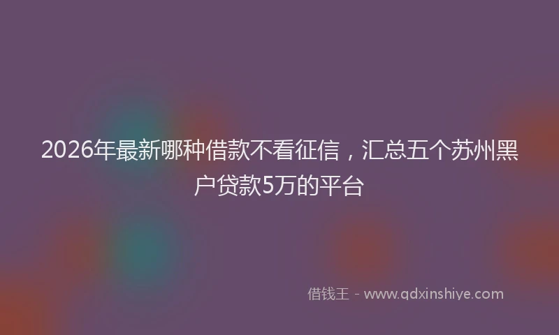 2026年最新哪种借款不看征信，汇总五个苏州黑户贷款5万的平台