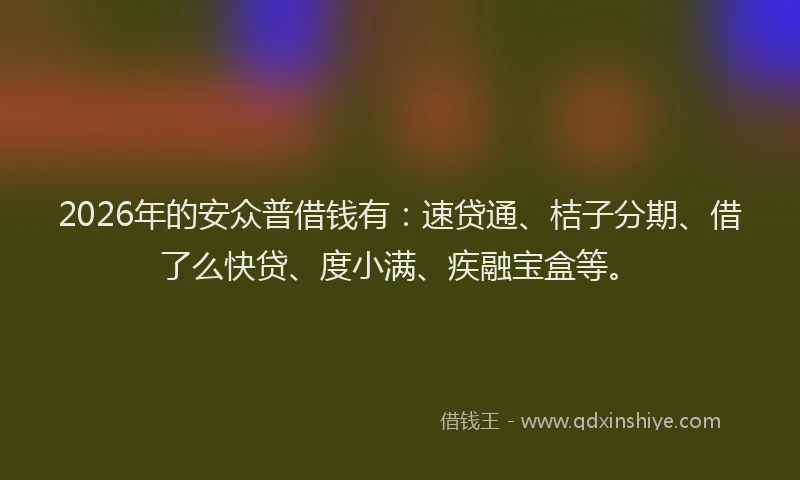 2026年的安众普借钱有：速贷通、桔子分期、借了么快贷、度小满、疾融宝盒等。