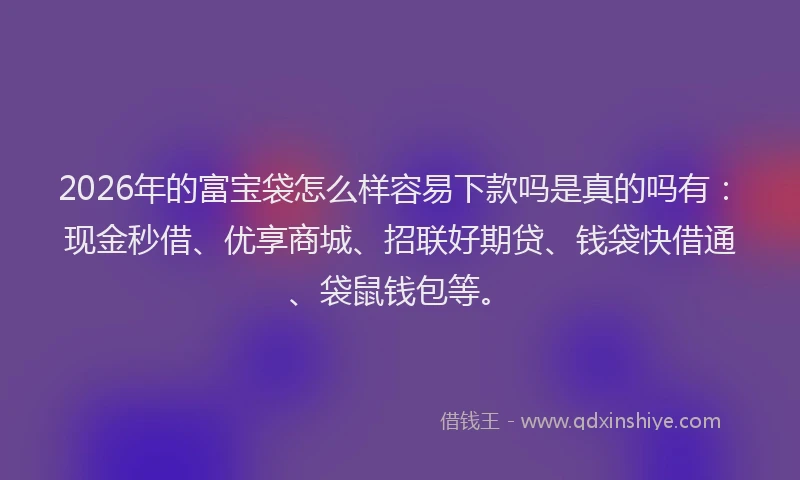 2026年的富宝袋怎么样容易下款吗是真的吗有：现金秒借、优享商城、招联好期贷、钱袋快借通、袋鼠钱包等。
