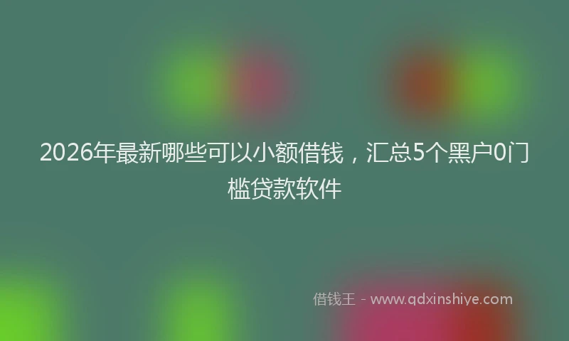 2026年最新哪些可以小额借钱，汇总5个黑户0门槛贷款软件