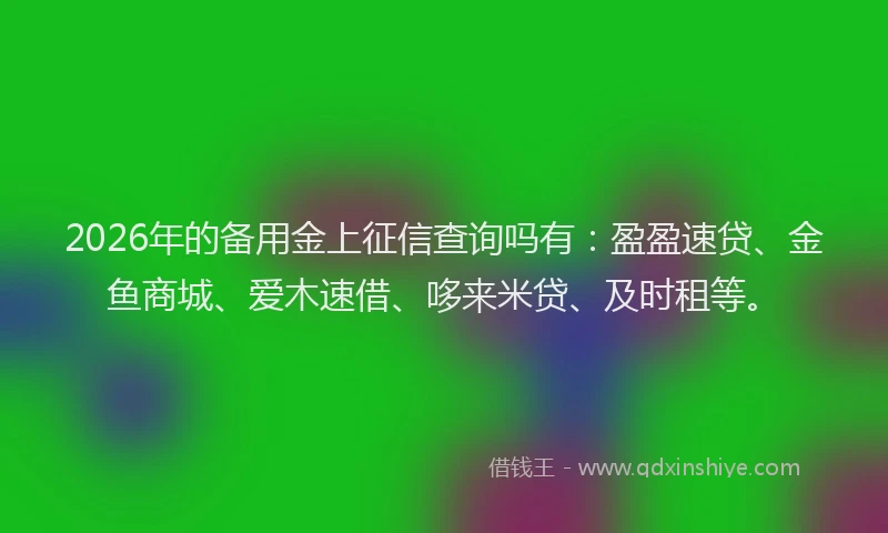 2026年的备用金上征信查询吗有：盈盈速贷、金鱼商城、爱木速借、哆来米贷、及时租等。