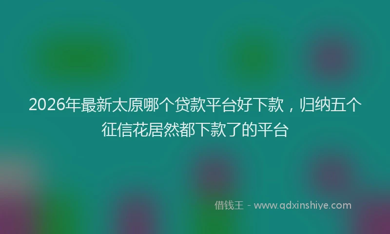 2026年最新太原哪个贷款平台好下款，归纳五个征信花居然都下款了的平台