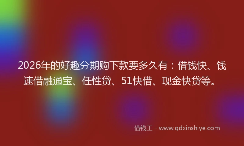 2026年的好趣分期购下款要多久有：借钱快、钱速借融通宝、任性贷、51快借、现金快贷等。