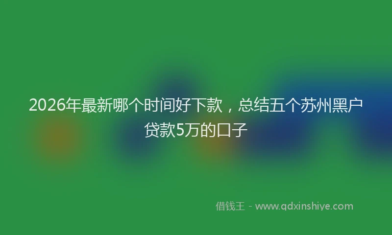 2026年最新哪个时间好下款，总结五个苏州黑户贷款5万的口子