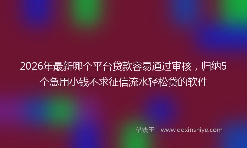 2026年最新哪个平台贷款容易通过审核，归纳5个急用小钱不求征信流水轻松贷的软件