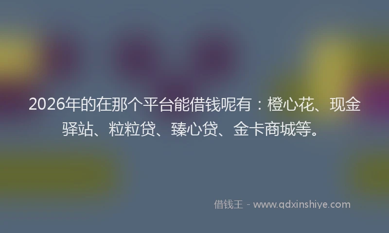 2026年的在那个平台能借钱呢有:橙心花、现金驿站、粒粒贷、臻心贷、金卡商城等。