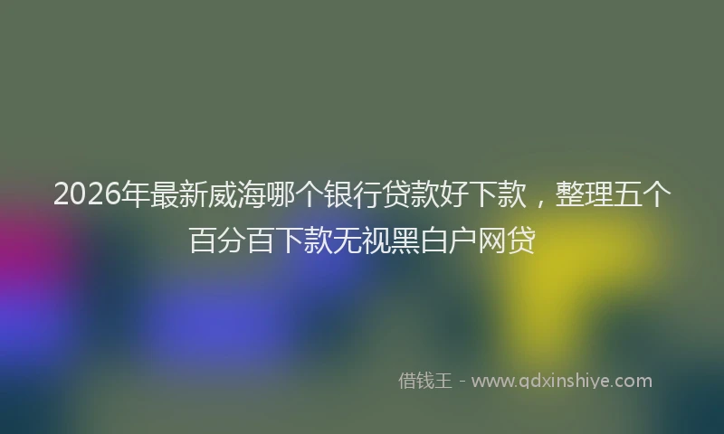 2026年最新威海哪个银行贷款好下款，整理五个百分百下款无视黑白户网贷