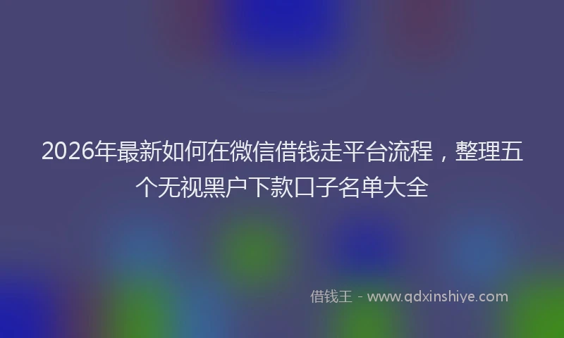 2026年最新如何在微信借钱走平台流程，整理五个无视黑户下款口子名单大全