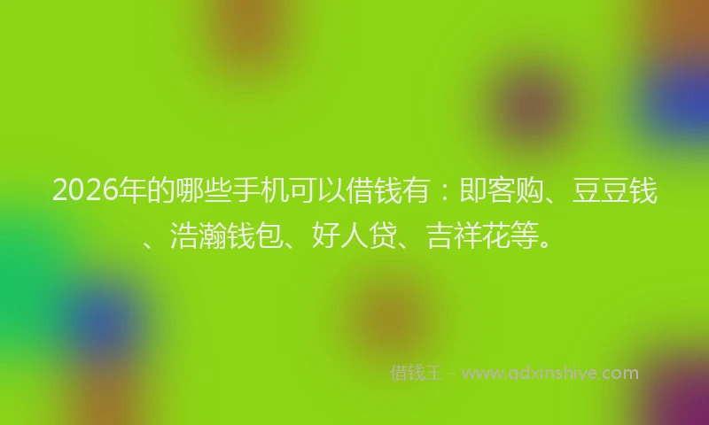 2026年的哪些手机可以借钱有：即客购、豆豆钱、浩瀚钱包、好人贷、吉祥花等。