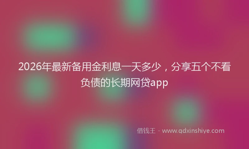 2026年最新备用金利息一天多少，分享五个不看负债的长期网贷app