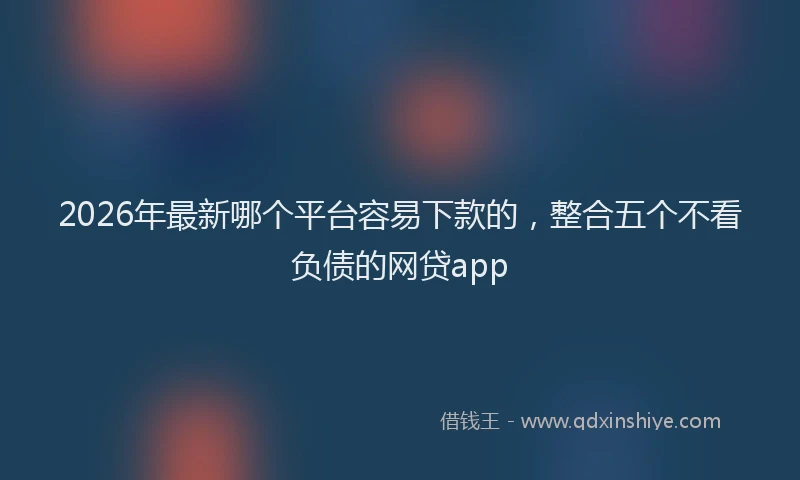 2026年最新哪个平台容易下款的，整合五个不看负债的网贷app