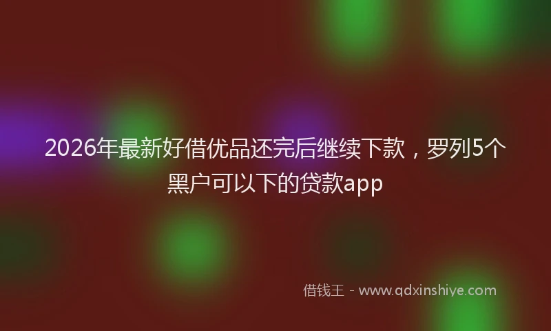 2026年最新好借优品还完后继续下款，罗列5个黑户可以下的贷款app