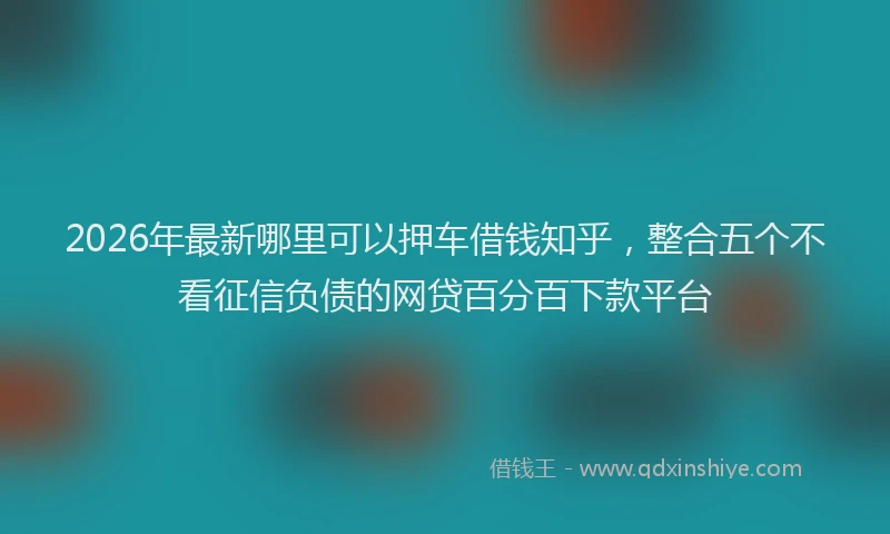 2026年最新哪里可以押车借钱知乎，整合五个不看征信负债的网贷百分百下款平台
