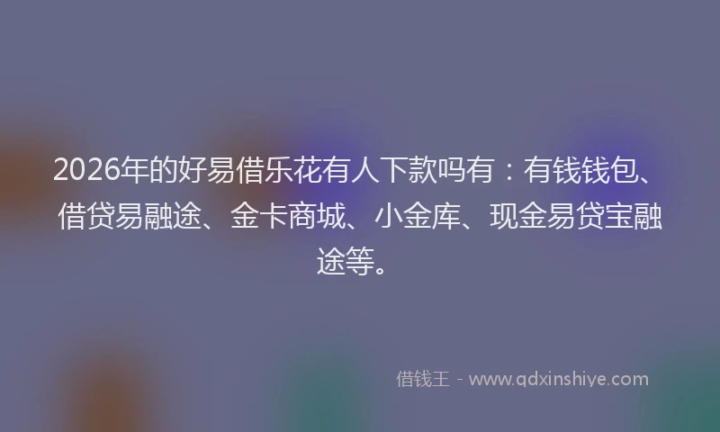2026年的好易借乐花有人下款吗有：有钱钱包、借贷易融途、金卡商城、小金库、现金易贷宝融途等。