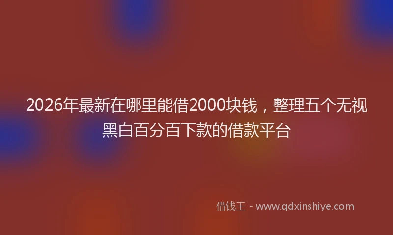 2026年最新在哪里能借2000块钱，整理五个无视黑白百分百下款的借款平台