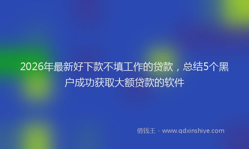 2026年最新好下款不填工作的贷款，总结5个黑户成功获取大额贷款的软件