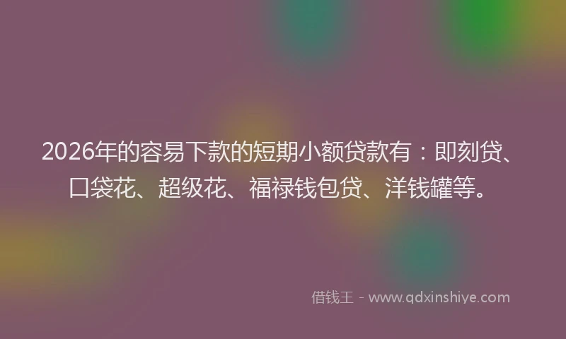 2026年的容易下款的短期小额贷款有：即刻贷、口袋花、超级花、福禄钱包贷、洋钱罐等。