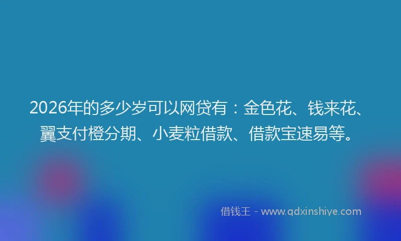 2026年的多少岁可以网贷有：金色花、钱来花、翼支付橙分期、小麦粒借款、借款宝速易等。