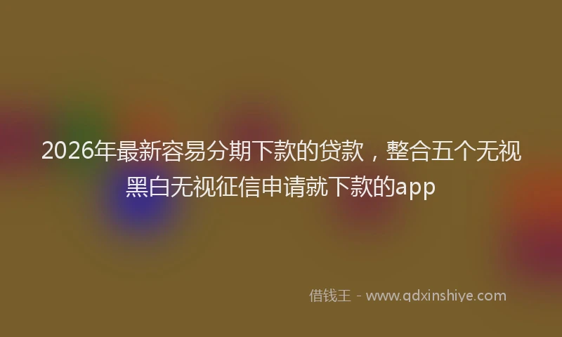 2026年最新容易分期下款的贷款，整合五个无视黑白无视征信申请就下款的app