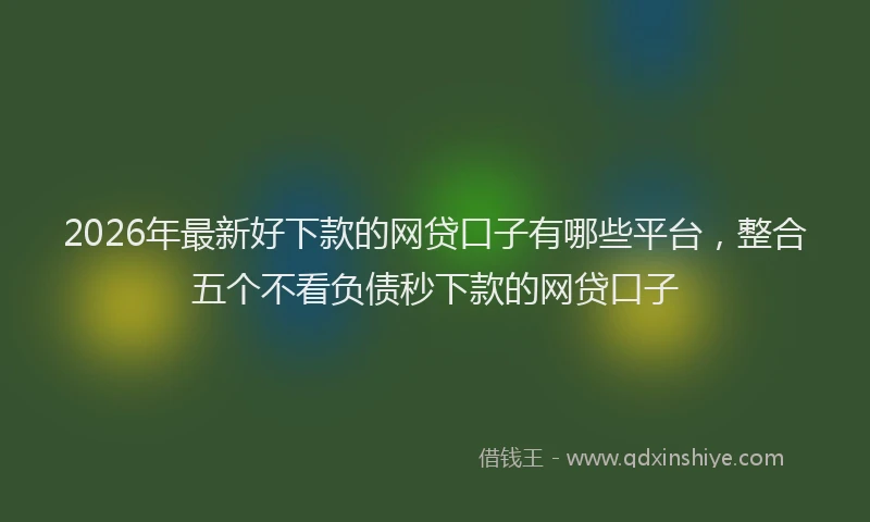 2026年最新好下款的网贷口子有哪些平台，整合五个不看负债秒下款的网贷口子