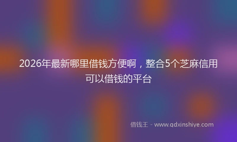 2026年最新哪里借钱方便啊，整合5个芝麻信用可以借钱的平台