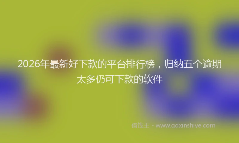 2026年最新好下款的平台排行榜，归纳五个逾期太多仍可下款的软件